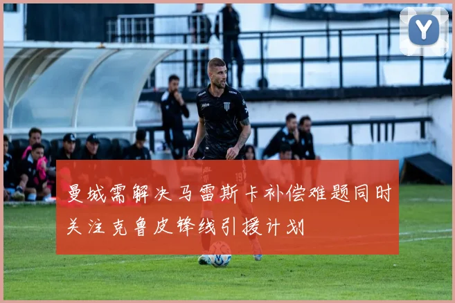 曼城需解决马雷斯卡补偿难题同时关注克鲁皮锋线引援计划