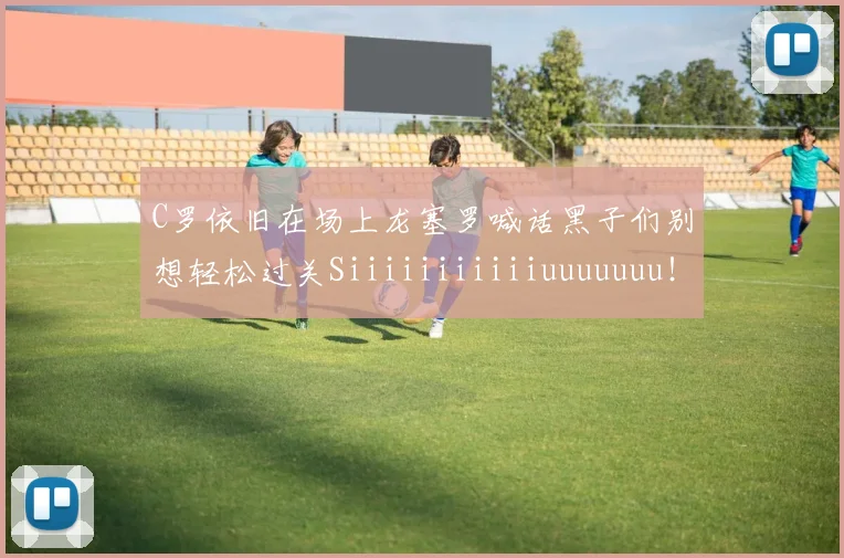 C罗依旧在场上龙塞罗喊话黑子们别想轻松过关Siiiiiiiiiiiuuuuuuu！