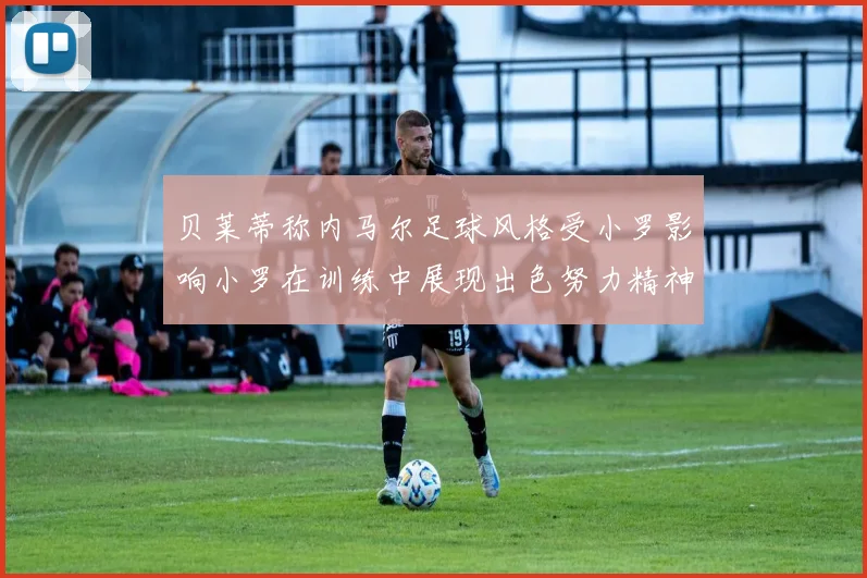 贝莱蒂称内马尔足球风格受小罗影响小罗在训练中展现出色努力精神