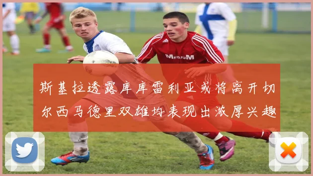 斯基拉透露库库雷利亚或将离开切尔西马德里双雄均表现出浓厚兴趣