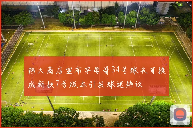 热火商店宣布字母哥34号球衣可换成新款7号版本引发球迷热议
