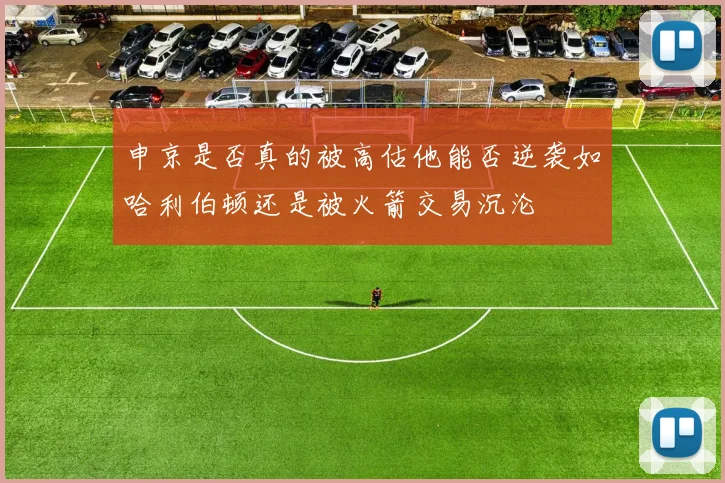 申京是否真的被高估他能否逆袭如哈利伯顿还是被火箭交易沉沦