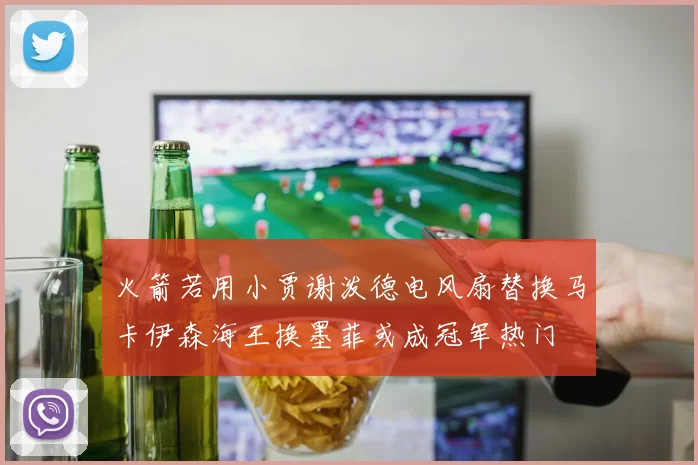火箭若用小贾谢泼德电风扇替换马卡伊森海王换墨菲或成冠军热门