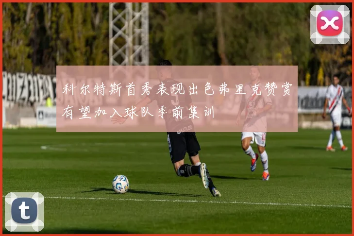 科尔特斯首秀表现出色弗里克赞赏有望加入球队季前集训