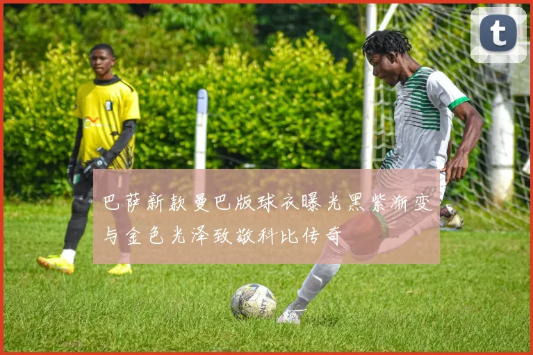 巴萨新款曼巴版球衣曝光黑紫渐变与金色光泽致敬科比传奇