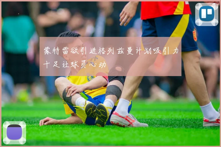 蒙特雷欲引进格列兹曼计划吸引力十足让球员心动