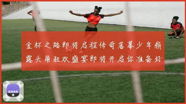 金杯之路即将启程传奇落幕少年崭露头角狂欢盛宴即将开启你准备好了吗
