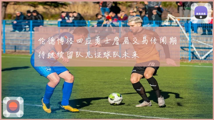 伦德博格回应勇士詹眉交易传闻期待继续留队见证球队未来