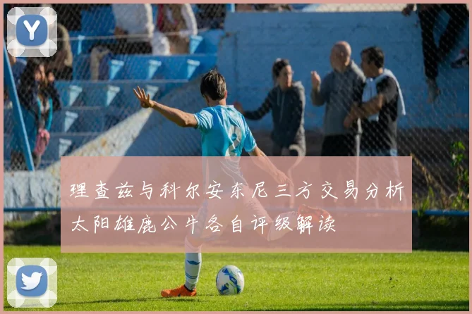 理查兹与科尔安东尼三方交易分析太阳雄鹿公牛各自评级解读