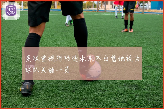 曼联重视阿玛德未来不出售他视为球队关键一员