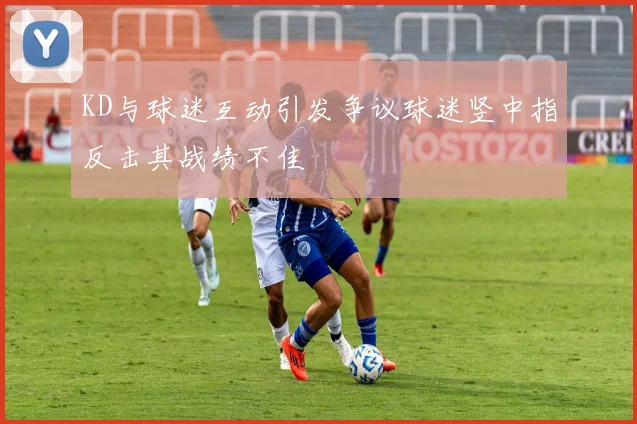 KD与球迷互动引发争议球迷竖中指反击其战绩不佳