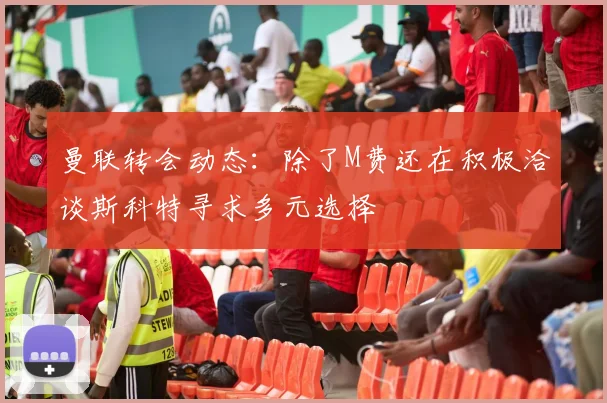曼联转会动态：除了M费还在积极洽谈斯科特寻求多元选择