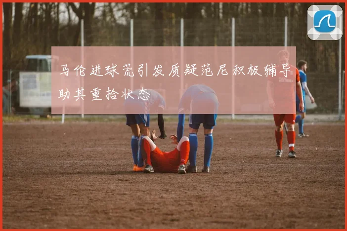 马伦进球荒引发质疑范尼积极辅导助其重拾状态