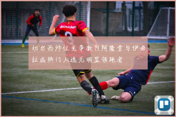 切尔西帅位竞争激烈阿隆索与伊劳拉成热门人选无明显领跑者