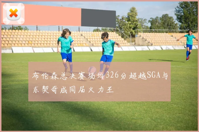 布伦森总决赛场均326分超越SGA与东契奇成同届火力王