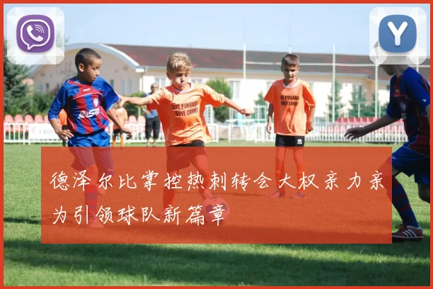 德泽尔比掌控热刺转会大权亲力亲为引领球队新篇章