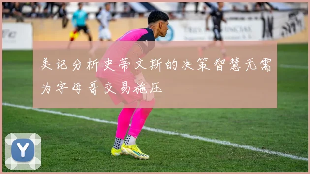 美记分析史蒂文斯的决策智慧无需为字母哥交易施压