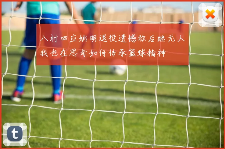 八村回应姚明退役遗憾称后继无人我也在思考如何传承篮球精神