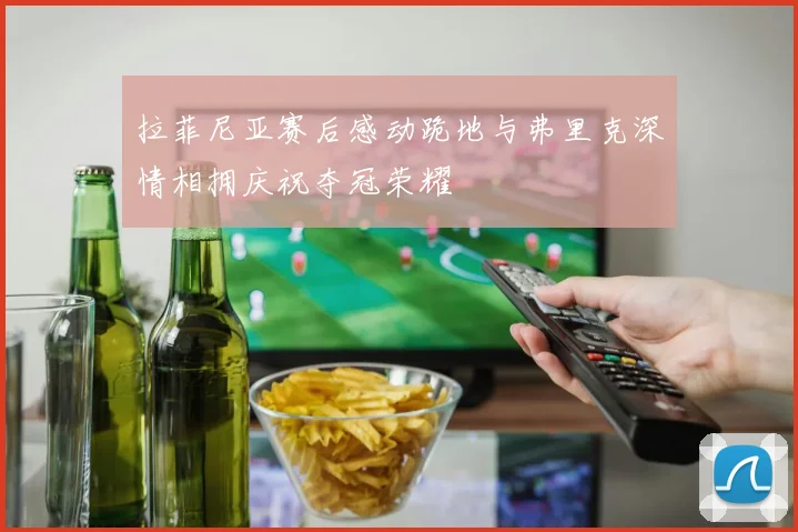 拉菲尼亚赛后感动跪地与弗里克深情相拥庆祝夺冠荣耀